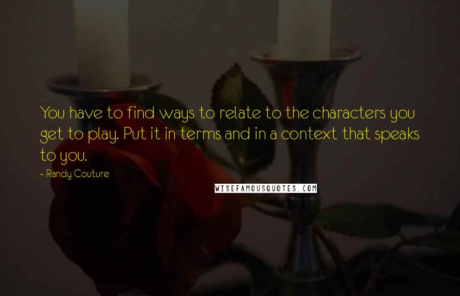 Randy Couture Quotes: You have to find ways to relate to the characters you get to play. Put it in terms and in a context that speaks to you.