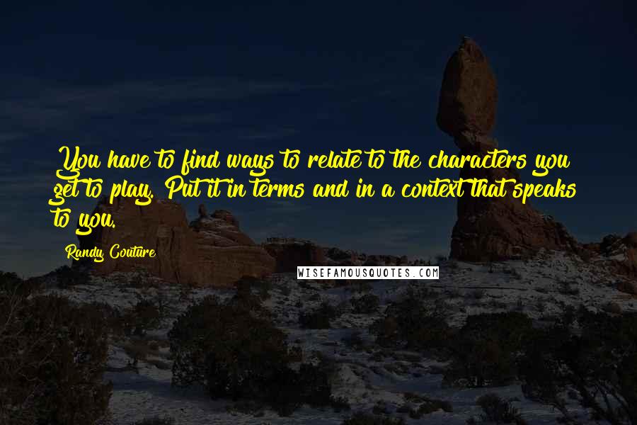 Randy Couture Quotes: You have to find ways to relate to the characters you get to play. Put it in terms and in a context that speaks to you.