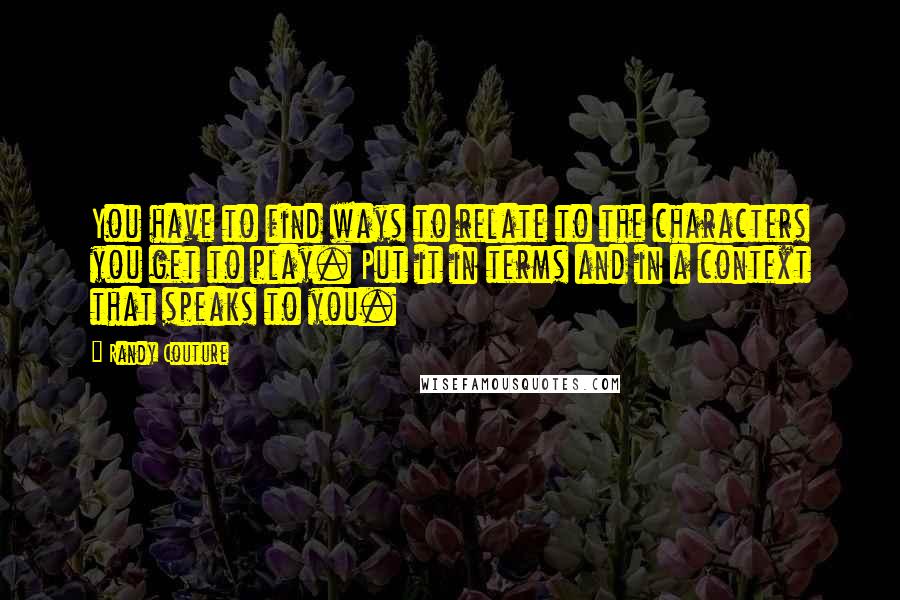 Randy Couture Quotes: You have to find ways to relate to the characters you get to play. Put it in terms and in a context that speaks to you.