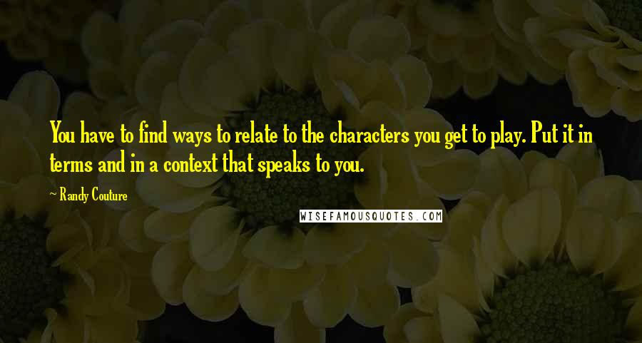 Randy Couture Quotes: You have to find ways to relate to the characters you get to play. Put it in terms and in a context that speaks to you.