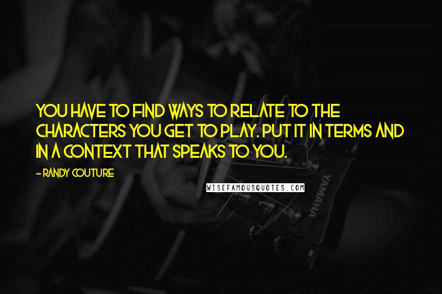 Randy Couture Quotes: You have to find ways to relate to the characters you get to play. Put it in terms and in a context that speaks to you.