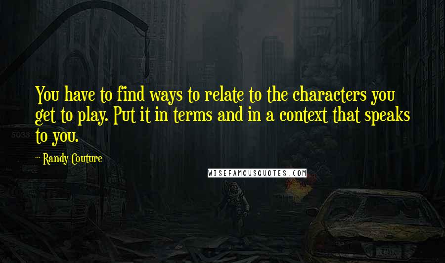 Randy Couture Quotes: You have to find ways to relate to the characters you get to play. Put it in terms and in a context that speaks to you.