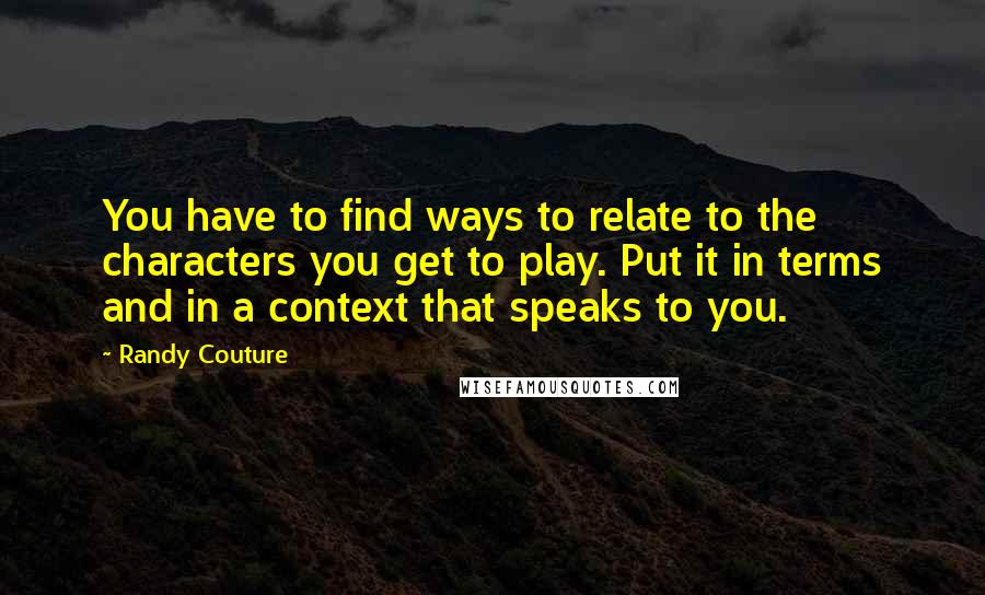 Randy Couture Quotes: You have to find ways to relate to the characters you get to play. Put it in terms and in a context that speaks to you.