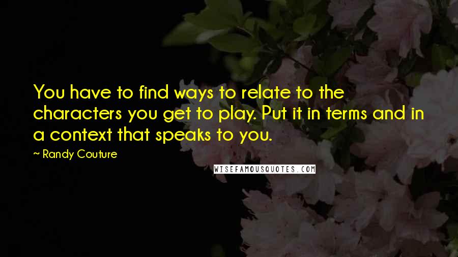 Randy Couture Quotes: You have to find ways to relate to the characters you get to play. Put it in terms and in a context that speaks to you.