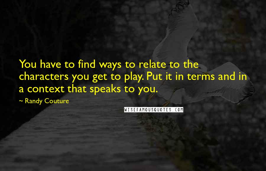 Randy Couture Quotes: You have to find ways to relate to the characters you get to play. Put it in terms and in a context that speaks to you.