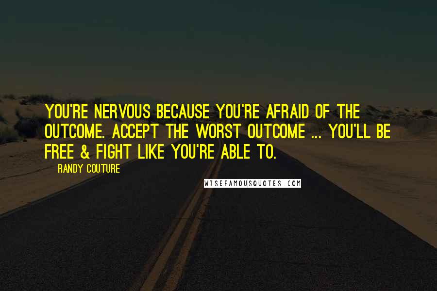 Randy Couture Quotes: You're nervous because you're afraid of the outcome. Accept the worst outcome ... You'll be free & fight like you're able to.