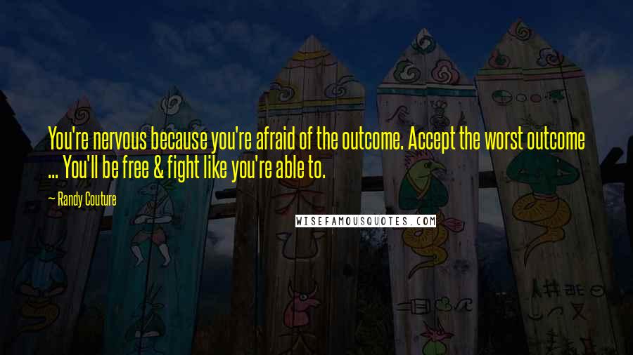 Randy Couture Quotes: You're nervous because you're afraid of the outcome. Accept the worst outcome ... You'll be free & fight like you're able to.