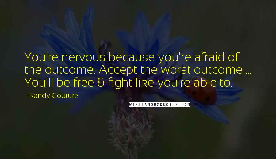 Randy Couture Quotes: You're nervous because you're afraid of the outcome. Accept the worst outcome ... You'll be free & fight like you're able to.