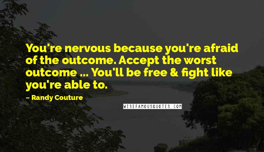 Randy Couture Quotes: You're nervous because you're afraid of the outcome. Accept the worst outcome ... You'll be free & fight like you're able to.