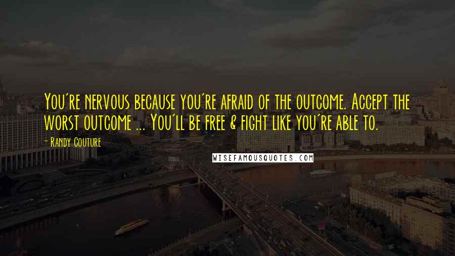 Randy Couture Quotes: You're nervous because you're afraid of the outcome. Accept the worst outcome ... You'll be free & fight like you're able to.