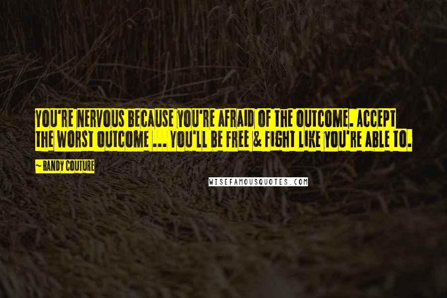 Randy Couture Quotes: You're nervous because you're afraid of the outcome. Accept the worst outcome ... You'll be free & fight like you're able to.