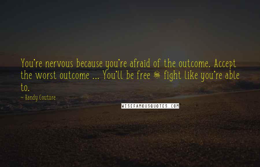 Randy Couture Quotes: You're nervous because you're afraid of the outcome. Accept the worst outcome ... You'll be free & fight like you're able to.