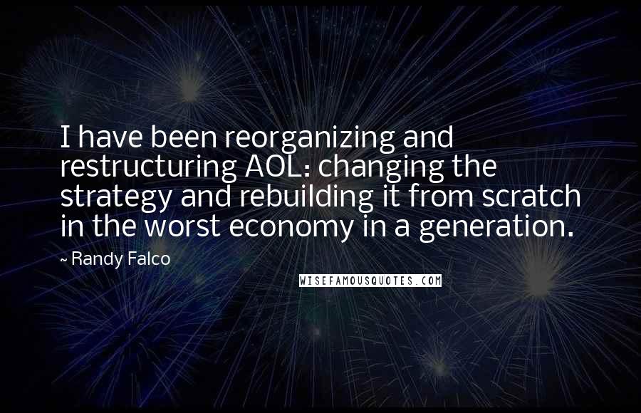 Randy Falco Quotes: I have been reorganizing and restructuring AOL: changing the strategy and rebuilding it from scratch in the worst economy in a generation.