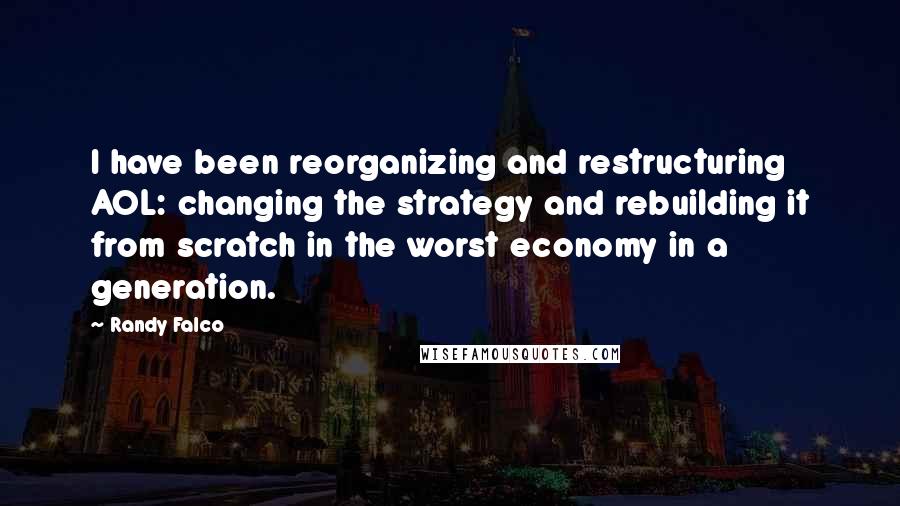 Randy Falco Quotes: I have been reorganizing and restructuring AOL: changing the strategy and rebuilding it from scratch in the worst economy in a generation.