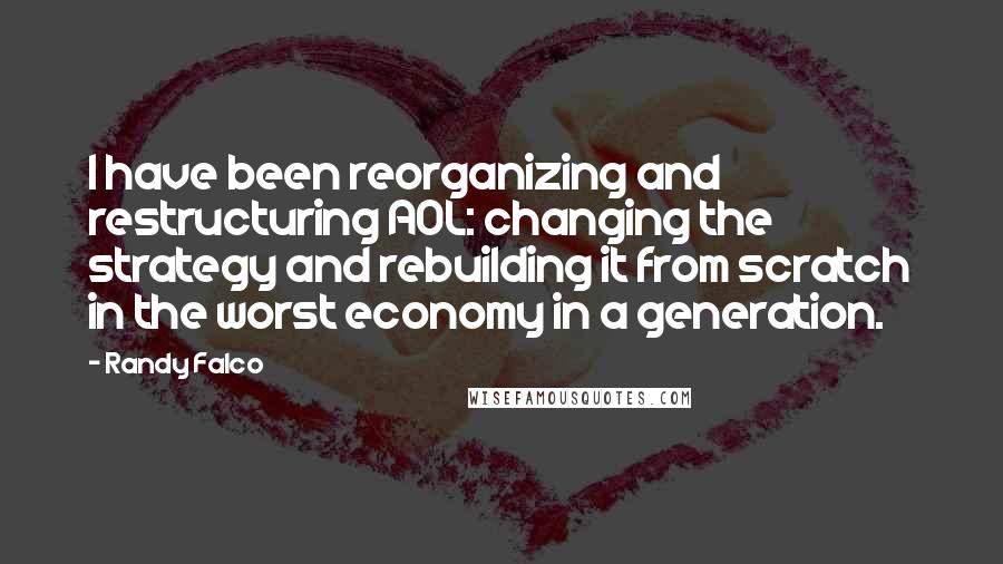 Randy Falco Quotes: I have been reorganizing and restructuring AOL: changing the strategy and rebuilding it from scratch in the worst economy in a generation.