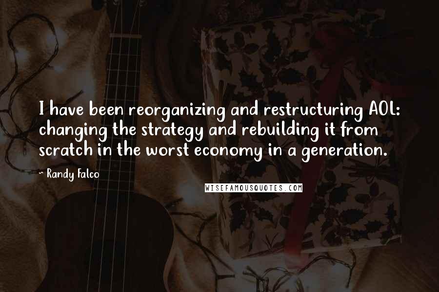 Randy Falco Quotes: I have been reorganizing and restructuring AOL: changing the strategy and rebuilding it from scratch in the worst economy in a generation.