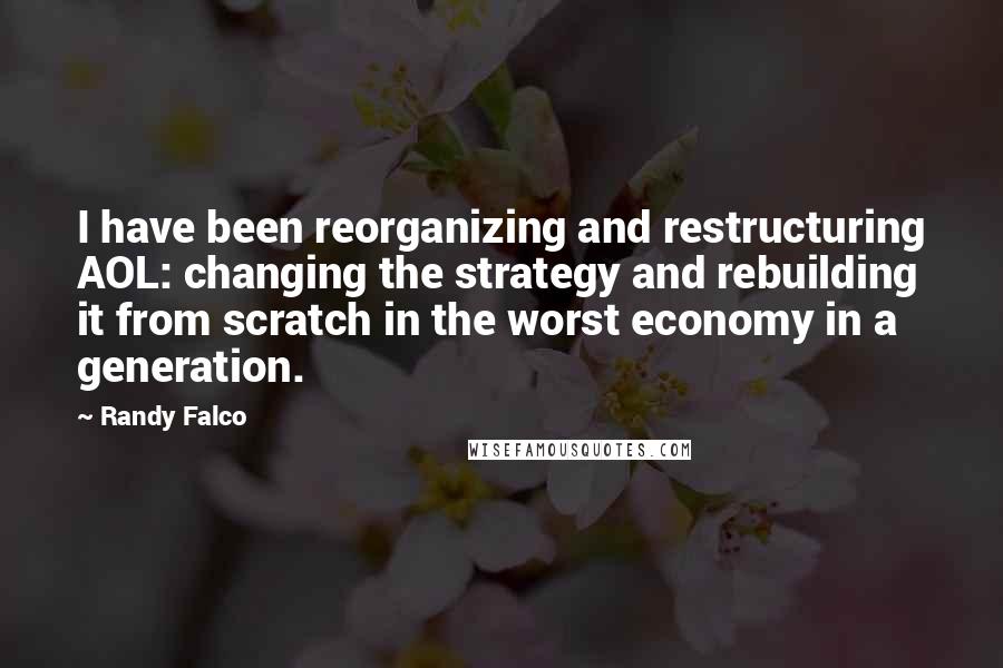 Randy Falco Quotes: I have been reorganizing and restructuring AOL: changing the strategy and rebuilding it from scratch in the worst economy in a generation.