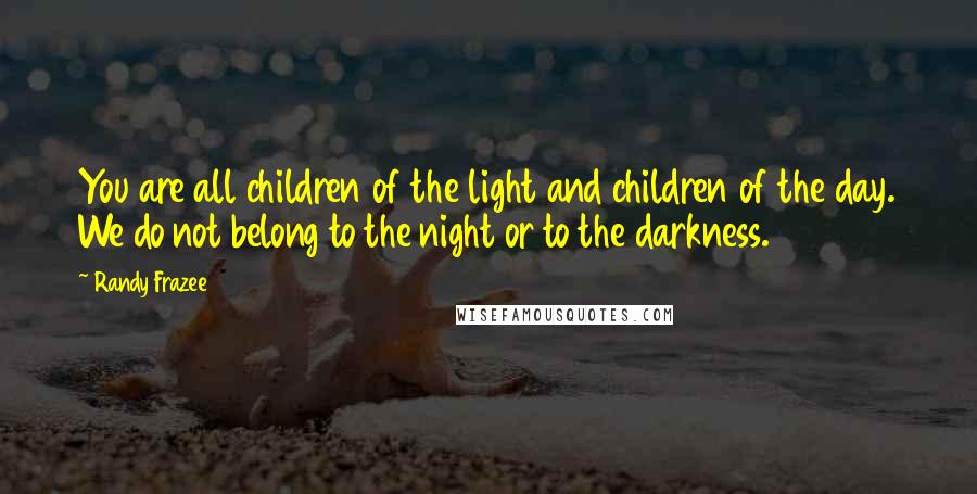 Randy Frazee Quotes: You are all children of the light and children of the day. We do not belong to the night or to the darkness.