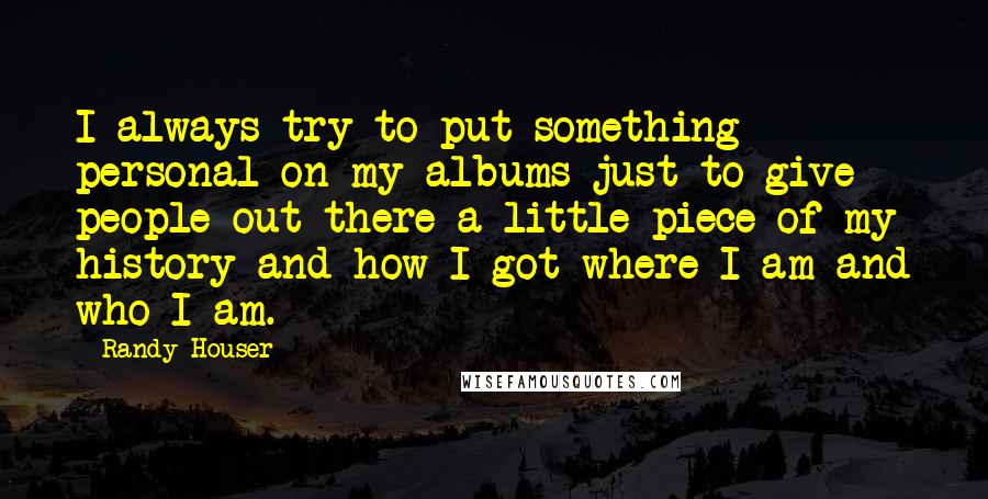 Randy Houser Quotes: I always try to put something personal on my albums just to give people out there a little piece of my history and how I got where I am and who I am.