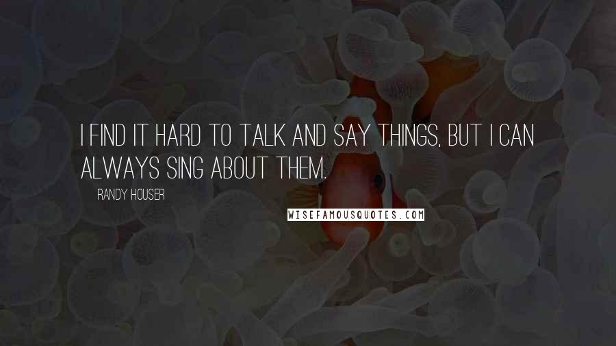 Randy Houser Quotes: I find it hard to talk and say things, but I can always sing about them.