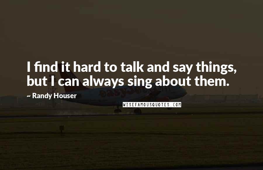 Randy Houser Quotes: I find it hard to talk and say things, but I can always sing about them.