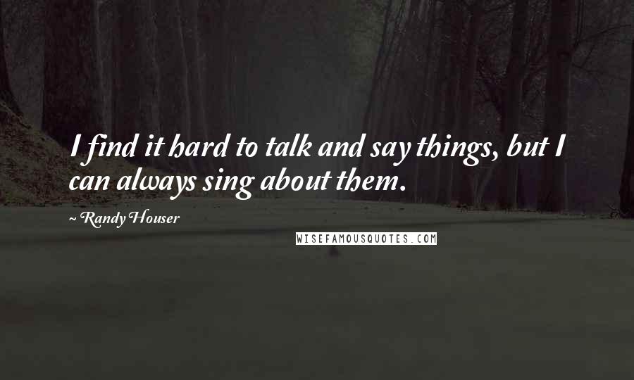 Randy Houser Quotes: I find it hard to talk and say things, but I can always sing about them.