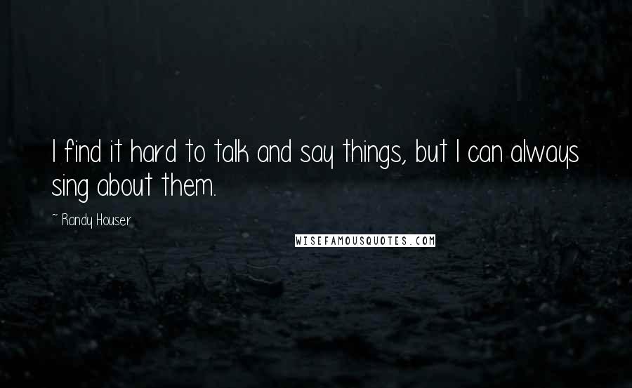 Randy Houser Quotes: I find it hard to talk and say things, but I can always sing about them.