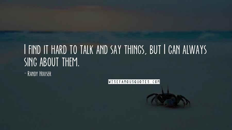 Randy Houser Quotes: I find it hard to talk and say things, but I can always sing about them.