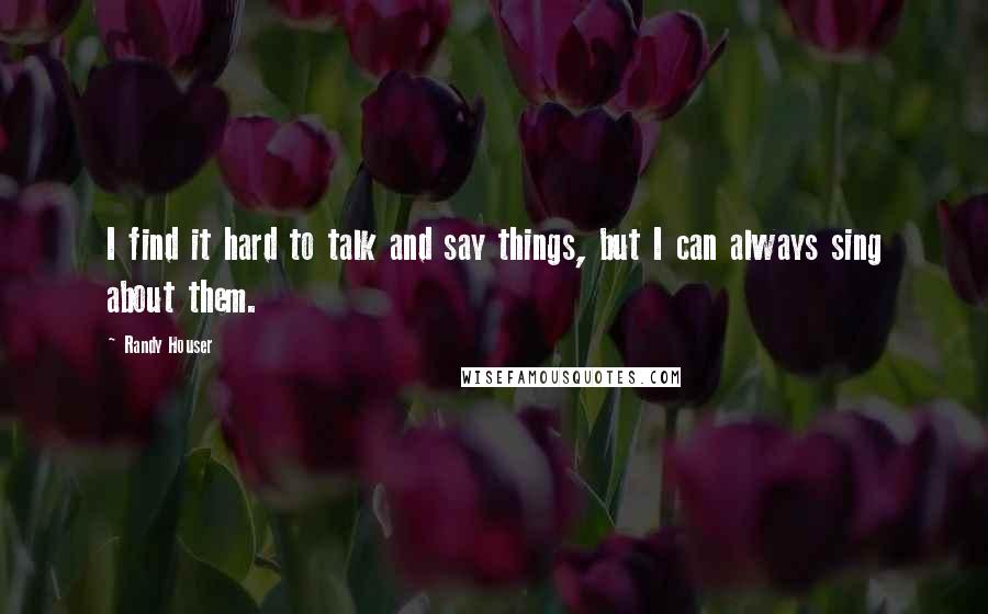 Randy Houser Quotes: I find it hard to talk and say things, but I can always sing about them.