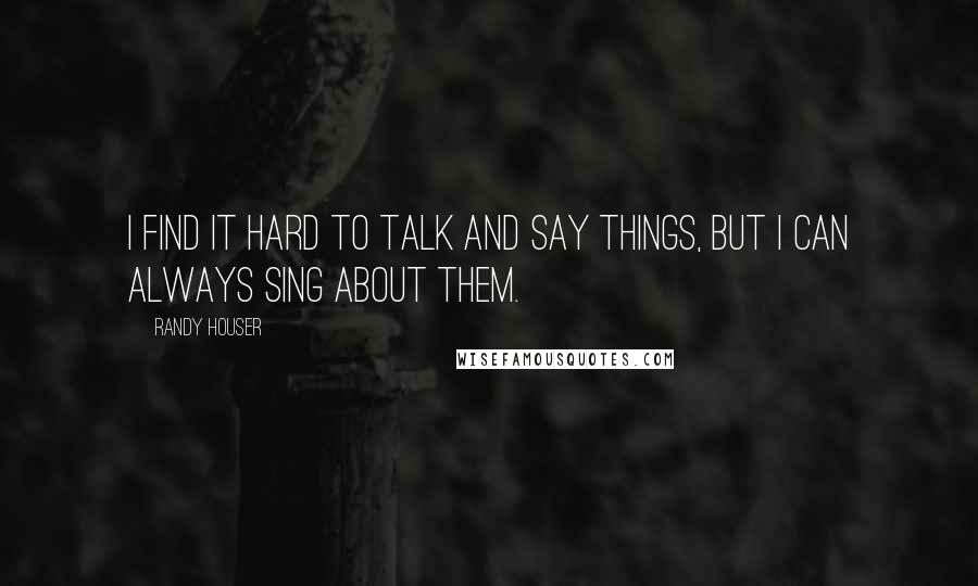 Randy Houser Quotes: I find it hard to talk and say things, but I can always sing about them.