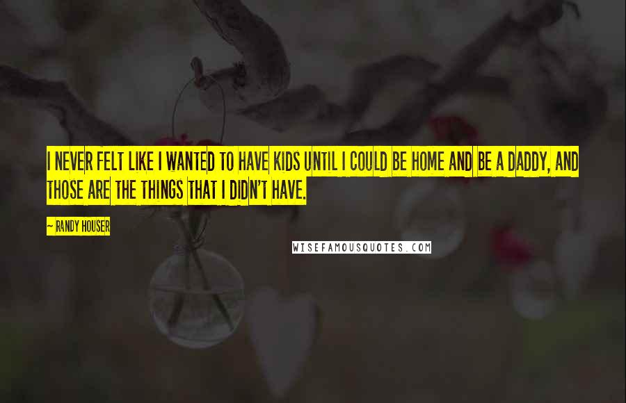 Randy Houser Quotes: I never felt like I wanted to have kids until I could be home and be a daddy, and those are the things that I didn't have.