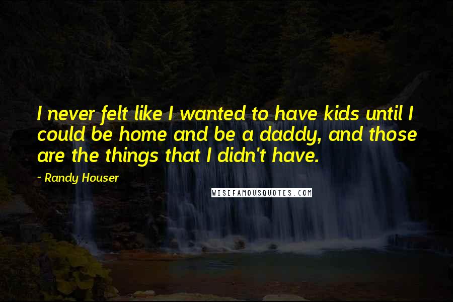 Randy Houser Quotes: I never felt like I wanted to have kids until I could be home and be a daddy, and those are the things that I didn't have.