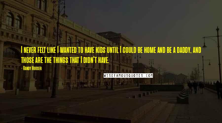 Randy Houser Quotes: I never felt like I wanted to have kids until I could be home and be a daddy, and those are the things that I didn't have.