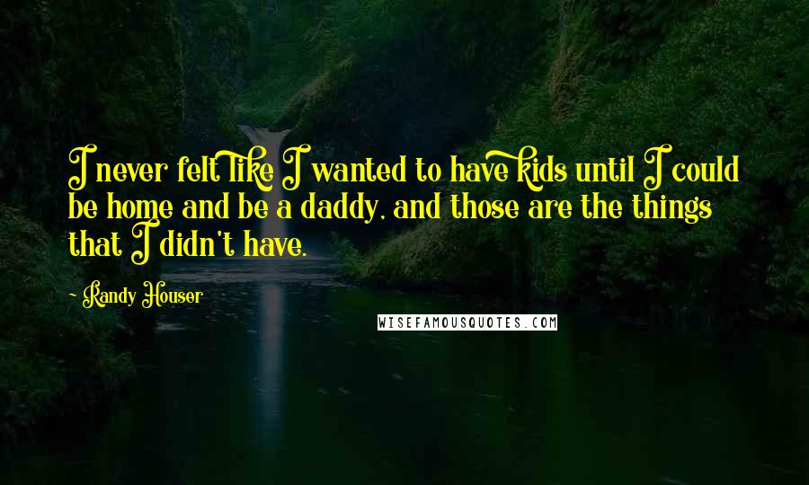 Randy Houser Quotes: I never felt like I wanted to have kids until I could be home and be a daddy, and those are the things that I didn't have.