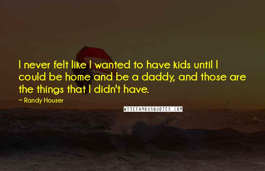 Randy Houser Quotes: I never felt like I wanted to have kids until I could be home and be a daddy, and those are the things that I didn't have.