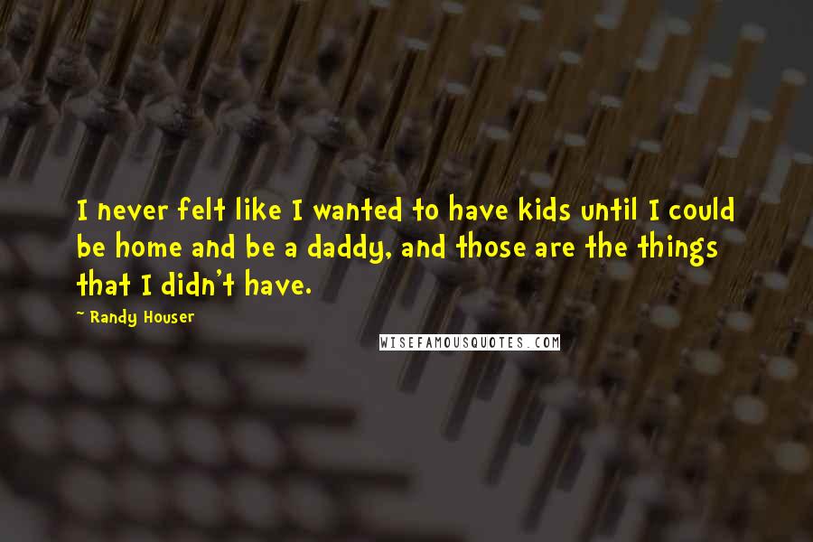 Randy Houser Quotes: I never felt like I wanted to have kids until I could be home and be a daddy, and those are the things that I didn't have.