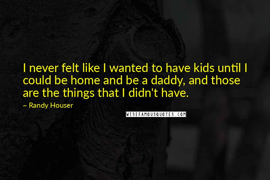 Randy Houser Quotes: I never felt like I wanted to have kids until I could be home and be a daddy, and those are the things that I didn't have.