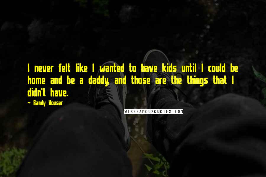 Randy Houser Quotes: I never felt like I wanted to have kids until I could be home and be a daddy, and those are the things that I didn't have.