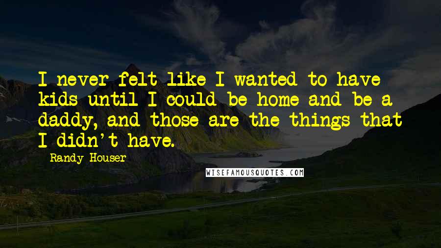 Randy Houser Quotes: I never felt like I wanted to have kids until I could be home and be a daddy, and those are the things that I didn't have.