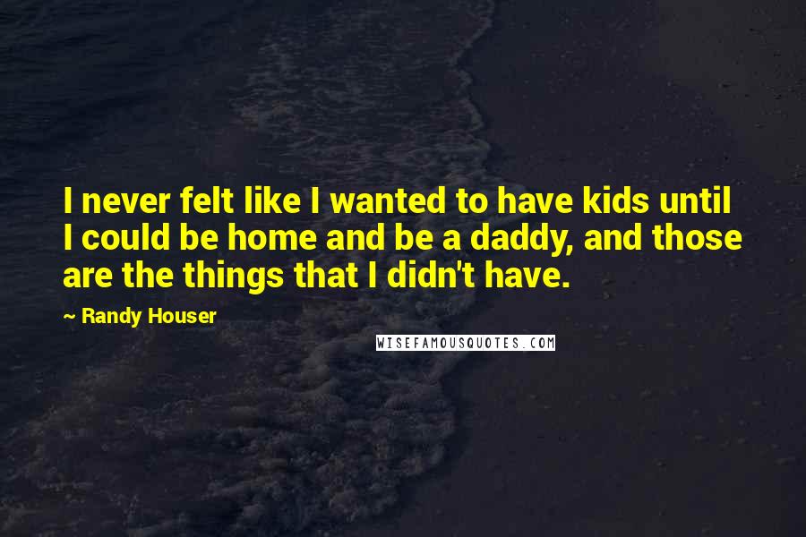 Randy Houser Quotes: I never felt like I wanted to have kids until I could be home and be a daddy, and those are the things that I didn't have.