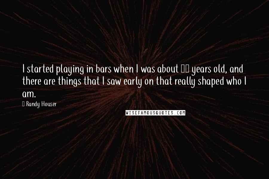 Randy Houser Quotes: I started playing in bars when I was about 15 years old, and there are things that I saw early on that really shaped who I am.