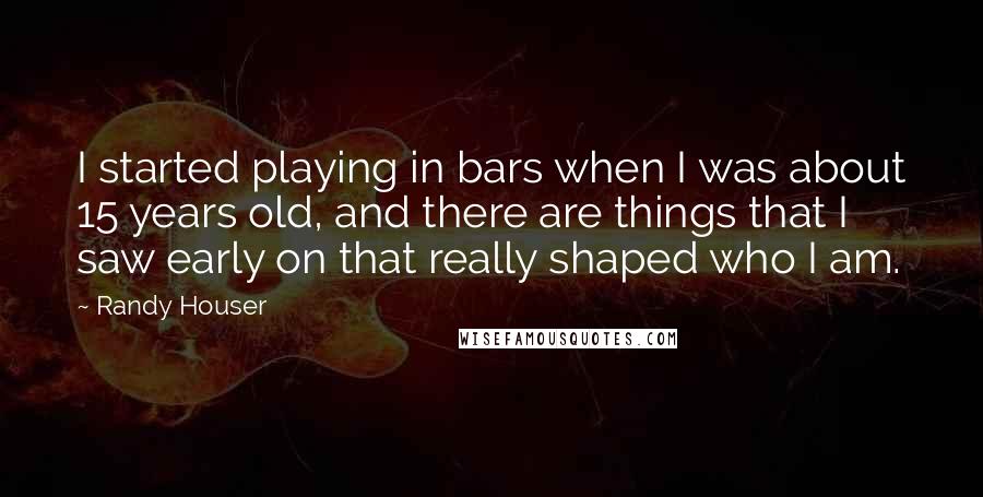 Randy Houser Quotes: I started playing in bars when I was about 15 years old, and there are things that I saw early on that really shaped who I am.