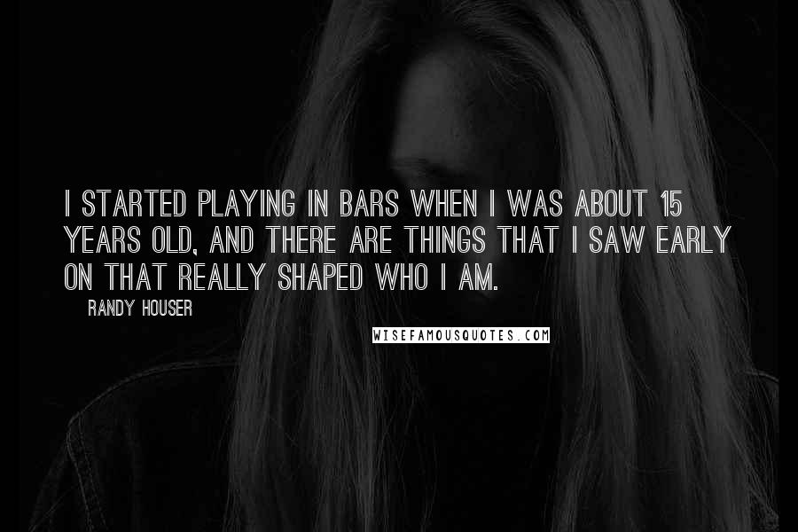 Randy Houser Quotes: I started playing in bars when I was about 15 years old, and there are things that I saw early on that really shaped who I am.