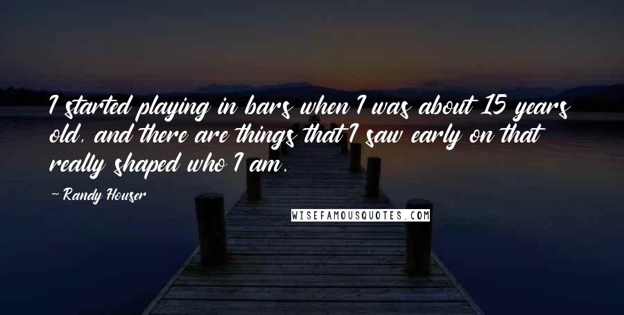 Randy Houser Quotes: I started playing in bars when I was about 15 years old, and there are things that I saw early on that really shaped who I am.