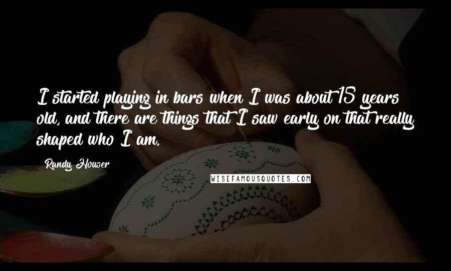 Randy Houser Quotes: I started playing in bars when I was about 15 years old, and there are things that I saw early on that really shaped who I am.