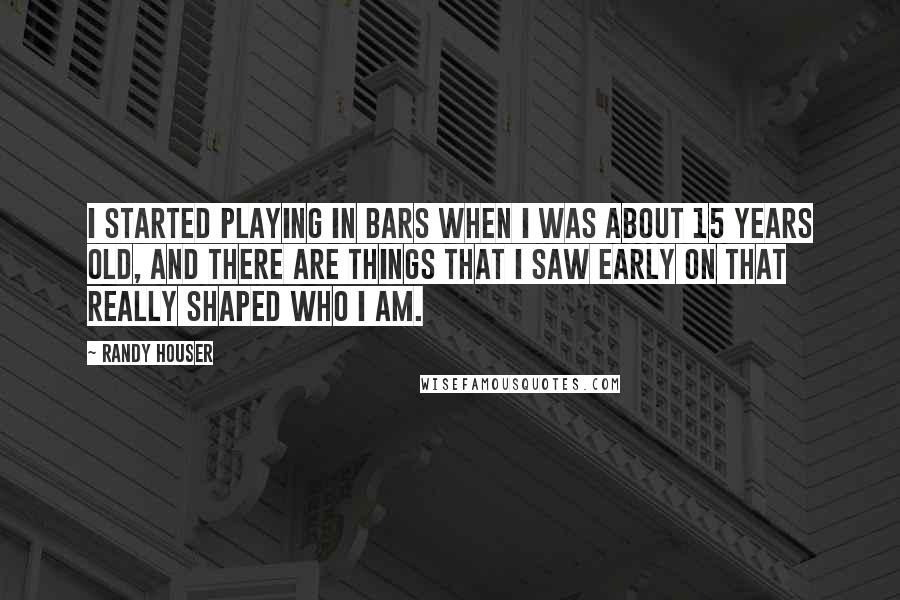 Randy Houser Quotes: I started playing in bars when I was about 15 years old, and there are things that I saw early on that really shaped who I am.