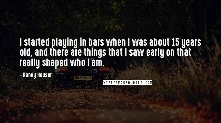 Randy Houser Quotes: I started playing in bars when I was about 15 years old, and there are things that I saw early on that really shaped who I am.