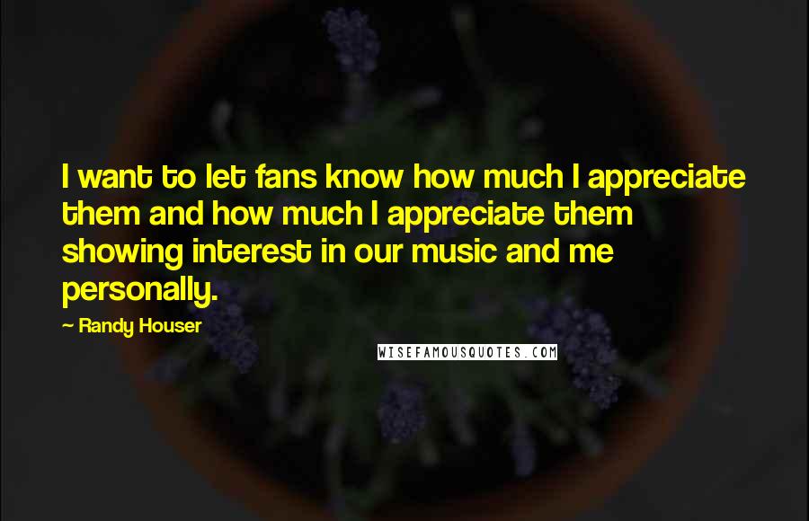 Randy Houser Quotes: I want to let fans know how much I appreciate them and how much I appreciate them showing interest in our music and me personally.