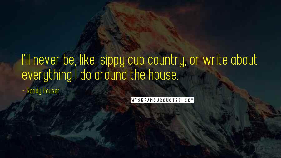 Randy Houser Quotes: I'll never be, like, sippy cup country, or write about everything I do around the house.