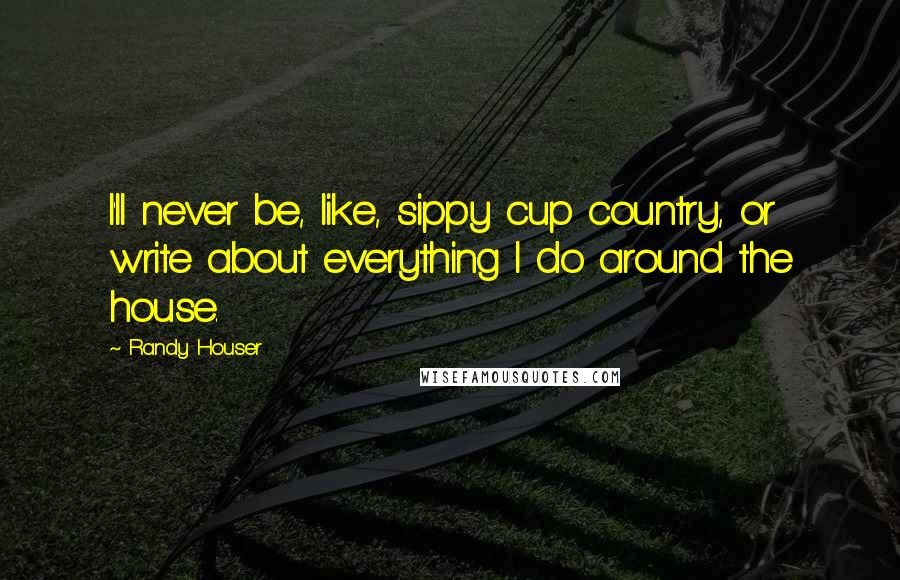 Randy Houser Quotes: I'll never be, like, sippy cup country, or write about everything I do around the house.